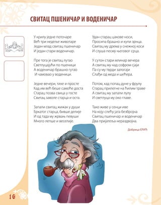 10
СВИТАЦ ПШЕНИЧАР И ВОДЕНИЧАР
У крилу једне поточаре
Већ три недеље животаре
Један млад свитац пшеничар
И један стари воденичар.
Пре тога је свитац лутао
Светлуцајући по пшеници
А воденичар брашно гутао
И чамовао у воденици.
Једне вечери, тихе и просте
Кад им већ беше самоће доста
Старац позва свица у госте
Свитац заволе старца и оста.
Запали свитац жижак у души
Бркатог старца, бивше делије
И од тада му жрвањ певуши
Много лепше и веселије.
Удан старац џакове носи,
Просипа брашно и купи зрнца.
Свитац му дрема у снежној коси
И слуша песму његовог срца.
У сутон стари млинар вечера
А свитац му над софром сјаји
Па су му тврди залогаји
Слађи од меда и шећера.
Потом, кад попац дуне у фрулу
Старац прилегне на ћилим траве
А свитац му запали лулу
И светлуца му око главе.
Тако живе у сенци иве
На коју слећу јата безбројна
Свитац пшеничар и воденичар
Два пријатеља нераздвојна.
Добрица ЕРИЋ
 