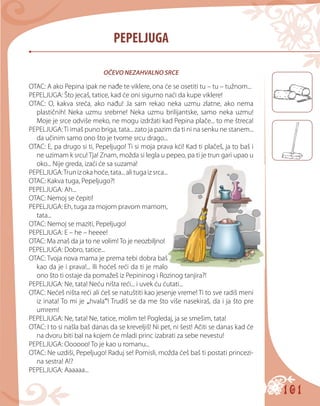 101
PEPELJUGA
OČEVO NEZAHVALNO SRCE
OTAC: A ako Pepina ipak ne nađe te viklere, ona će se osetiti tu – tu – tužnom...
PEPELJUGA: Što jecaš, tatice, kad će oni sigurno naći da kupe viklere!
OTAC: O, kakva sreća, ako nađu! Ja sam rekao neka uzmu zlatne, ako nema
plastičnih! Neka uzmu srebrne! Neka uzmu brilijantske, samo neka uzmu!
Moje je srce odviše meko, ne mogu izdržati kad Pepina plače... to me štreca!
PEPELJUGA:Ti imaš puno briga, tata... zato ja pazim da ti ni na senku ne stanem...
da učinim samo ono što je tvome srcu drago...
OTAC: E, pa drugo si ti, Pepeljugo! Тi si moja prava kći! Kad ti plačeš, ja to baš i
ne uzimam k srcu! Tja! Znam, možda si legla u pepeo, pa ti je trun gari upao u
oko... Nije greda, izaći će sa suzama!
PEPELJUGA:Trunizokahoće,tata...alitugaizsrca...
OTAC: Kakva tuga, Pepeljugo?!
PEPELJUGA: Ah...
OTAC: Nemoj se čepiti!
PEPELJUGA: Eh, tuga za mojom pravom mamom,
tata...
OTAC: Nemoj se maziti, Pepeljugo!
PEPELJUGA: E – he – heeee!
OTAC: Ma znaš da ja to ne volim! To je neozbiljno!
PEPELJUGA: Dobro, tatice...
OTAC: Tvoja nova mama je prema tebi dobra baš
kao da je i prava!... Ili hoćeš reći da ti je malo
ono što ti ostaje da pomažeš iz Pepininog i Rozinog tanjira?!
PEPELJUGA: Ne, tata! Neću ništa reći... i uvek ću ćutati...
OTAC: Nećeš ništa reći ali ćeš se natuštiti kao jesenje vreme! Ti to sve radiš meni
iz inata! To mi je „hvala“! Trudiš se da me što više nasekiraš, da i ja što pre
umrem!
PEPELJUGA: Ne, tata! Ne, tatice, molim te! Pogledaj, ja se smešim, tata!
OTAC: I to si našla baš danas da se kreveljiš! Ni pet, ni šest! Ačiti se danas kad će
na dvoru biti bal na kojem će mladi princ izabrati za sebe nevestu!
PEPELJUGA: Oooooo! To je kao u romanu...
OTAC: Ne uzdiši, Pepeljugo! Raduj se! Pomisli, možda ćeš baš ti postati princezi-
na sestra! A!?
PEPELJUGA: Aaaaaa...
 
