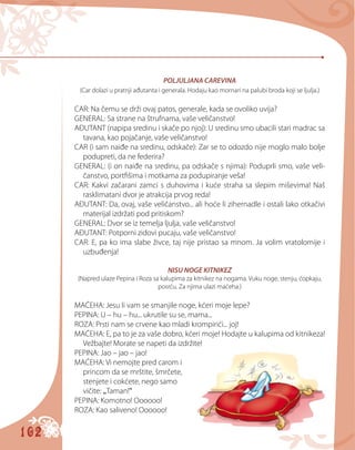 102
POLJULJANA CAREVINA
(Car dolazi u pratnji ađutanta i generala. Hodaju kao mornari na palubi broda koji se ljulja.)
CAR: Na čemu se drži ovaj patos, generale, kada se ovoliko uvija?
GENERAL: Sa strane na štrufnama, vaše veličanstvo!
AĐUTANT (napipa sredinu i skače po njoj): U sredinu smo ubacili stari madrac sa
tavana, kao pojačanje, vaše veličanstvo!
CAR (i sam naiđe na sredinu, odskače): Zar se to odozdo nije moglo malo bolje
podupreti, da ne federira?
GENERAL: (i on naiđe na sredinu, pa odskače s njima): Poduprli smo, vaše veli-
čanstvo, portfišima i motkama za podupiranje veša!
CAR: Kakvi začarani zamci s duhovima i kuće straha sa slepim miševima! Naš
rasklimatani dvor je atrakcija prvog reda!
AĐUTANT: Da, ovaj, vaše veličanstvo... ali hoće li zihernadle i ostali lako otkačivi
materijal izdržati pod pritiskom?
GENERAL: Dvor se iz temelja ljulja, vaše veličanstvo!
AĐUTANT: Potporni zidovi pucaju, vaše veličanstvo!
CAR: E, pa ko ima slabe živce, taj nije pristao sa mnom. Ja volim vratolomije i
uzbuđenja!
NISU NOGE KITNIKEZ
(Napred ulaze Pepina i Roza sa kalupima za kitnikez na nogama. Vuku noge, stenju, ćopkaju,
posrću. Za njima ulazi maćeha.)
MAĆEHA: Jesu li vam se smanjile noge, kćeri moje lepe?
PEPINA: U – hu – hu... ukrutile su se, mama...
ROZA: Prsti nam se crvene kao mladi krompirići... joj!
MAĆEHA: E, pa to je za vaše dobro, kćeri moje! Hodajte u kalupima od kitnikeza!
Vežbajte! Morate se napeti da izdržite!
PEPINA: Jao – jao – jao!
MAĆEHA: Vi nemojte pred carom i
princom da se mrštite, šmrčete,
stenjete i cokćete, nego samo
vičite: „Taman!“
PEPINA: Komotno! Oooooo!
ROZA: Kao saliveno! Oooooo!
 