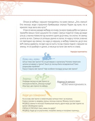 106
Кажи ми, кажи
Шта је тема ове приче? Ко се договарао о ортаклуку? Колико тематских
целина уочавамо у причи? Зашто је лисица била незадовољна? Како
разрешава проблем?
Која је порука ове приче? Чије особине поседују јунаци ове приче?
Задаци
Упореди лисицу из oвe приче са
лисицом из басне „Лисица и рода“.
Илуструј део приче по избору.
Хајде да стварамо!
На основу ове приче о животињама напиши текст за игроказ.
Главни ликови су медвед, свиња, лисица и мачка. Можеш почети овако:
МЕДВЕД (свињи и лисици): Размишљам нешто, драги моји, да ове године на
време обезбедимо храну.
СВИЊА И ЛИСИЦА: Како, имаш ли идеју?
МЕДВЕД: Хајде да се уортачимо, пооремо земљу и посејемо пшеницу...
Опази је међед с крушке поиздалека, па каже свињи: „Зло, свињо!
Ето лисице, води страшнога бумбашира: огрнуо ћурак од куне, па и
крилате тице вата око пута.“
Утом се мачка украде међеду из очију, па кроз траву дође на гувно и
тражећи миша стане шушкати по слами. Свиња подигне главу да види
шта је, а мачка помисли од њезине сурле да је миш, па скочи, те свињу
шчепа за нос. Свиња се уплаши, рукне и скочи, те нада у поток; а мачка
се препадне од свиње, па нада уз крушку; а међед помисли, да је она
већ свињу удавила, па иде сад на њега, па од страха падне с крушке на
земљу, те се разбије и цркне, а лисици остане све жито и слама.
Народна приповетка
Народ је рекао:
КО ЗЛО ЧИНИ И ДОЧЕКАЋЕ ГА.
 