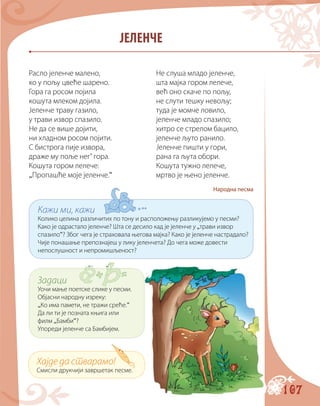 107
ЈЕЛЕНЧЕ
Расло јеленче малено,	 Не слуша младо јеленче,
ко у пољу цвеће шарено.	 шта мајка гором лелече,
Гора га росом појила	 већ оно скаче по пољу,
кошута млеком дојила.	 не слути тешку невољу;
Јеленче траву газило,	 туда је момче ловило,
у трави извор спазило.	 јеленче младо спазило;
Не да се више дојити,	 хитро се стрелом бацило,
ни хладном росом појити.	 јеленче љуто ранило.
С бистрога пије извора,	 Јеленче пишти у гори,
драже му поље нег’ гора.	 рана га љута обори.
Кошута гором лелече:	 Кошута тужно лелече,
„Пропашће моје јеленче.“	 мртво је њено јеленче.
Народна песма
Хајде да стварамо!
Смисли друкчији завршетак песме.
Задаци
Уочи мање поетске слике у песми.
Објасни народну изреку:
„Ко има памети, не тражи среће.“
Да ли ти је позната књига или
филм „Бамби“?
Упореди јеленче са Бамбијем.
Кажи ми, кажи
Колико целина различитих по тону и расположењу разликујемо у песми?
Како је одрастало јеленче? Шта се десило кад је јеленче у „трави извор
спазило“? Због чега је страховала његова мајка? Како је јеленче настрадало?
Чије понашање препознајеш у лику јеленчета? До чега може довести
непослушност и непромишљеност?
 