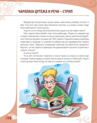 108
ЧАРОЛИЈА ЦРТЕЖА И РЕЧИ – СТРИП
Верујем да нестрпљиво чекаш сваки нови месец између осталог и
због тога што тад стиже твој омиљени часопис, а у њему и нове згоде
твога омиљеног стрип-јунака.
А да ли си се некад запитао/запитала кад је настао први стрип?
Ове године прославиће свој стоти рођендан. Родио се у време кад
и прве сликовнице и мало ко му је прорицао светлу уметничку будућ-
ност. Његов процват почиње од 1930. године. Скромно живи у дневним
новинама и сматрају га штивом за забаву све до седамдесетих година
прошлог века. Тадашње генерације признају му уметничку вредност.
Код нас се тих година појављује специјализовани часопис за уметност
стрипа „Пегаз“.
А шта је стрип?
То је реч енглеског порекла и значи тракa на којој су слике које
показују главну радњу са мало текста који је уписан у облачиће. Зашто
стрип-јунаци лако путују по свету и говоре на стотине језика?
 