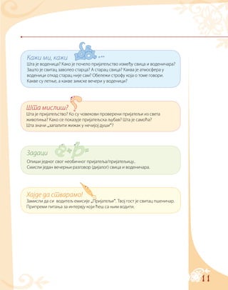 11
Кажи ми, кажи
Шта је воденица? Како је почело пријатељство између свица и воденичара?
Зашто је свитац заволео старца? А старац свица? Каква је атмосфера у
воденици откад старац није сам? Обележи строфу која о томе говори.
Какве су летње, а какве зимске вечери у воденици?
Хајде да стварамо!
Замисли да си водитељ емисије „Пријатељи“. Твој гост је свитац пшеничар.
Припреми питања за интервју који ћеш са њим водити.
Шта мислиш?
Шта је пријатељство? Ко су човекови проверени пријатељи из света
животиња? Како се показује пријатељска љубав? Шта је самоћа?
Шта значи „запалити жижак у нечијој души“?
Задаци
Опиши једног свог необичног пријатеља/пријатељицу..
Смисли један вечерњи разговор (дијалог) свица и воденичара.
 