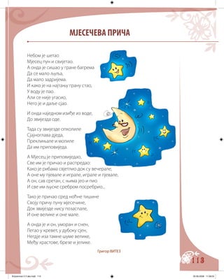 113
МЈЕСЕЧЕВА ПРИЧА
Небом је шетао
Мјесец пун и свијетао.
А онда је сишао у гране багрема
Да се мало љуља,
Да мало задријема.
И како је на најтању грану стао,
У воду је пао.
Али се није угасио,
Него је и даље сјао.
И онда наједном изиђе из воде,
До звијезда оде.
Тада су звијезде опколиле
Сјајноглава дједа,
Преклињале и молиле
Да им приповиједа.
А Мјесец је приповиједао,
Све им је причао и распредао:
Како је рибама свјетлио док су вечерале,
А оне му пјевале и играле, играле и пјевале,
А он, сав сретан, с њима јео и пио
И све им љуске сребром посребрио...
Тако је причао сред ноћне тишине
Своју причу пуну мјесечине,
Док звијезде нису позаспале,
И оне велике и оне мале.
А онда је и он, уморан и снен,
Легао у кревет, у дубоку сјен,
Негдје иза тамне шуме велике,
Међу храстове, брезе и јелике.
Григор ВИТЕЗ
Knjizevnost 4 V deo.indd 113 05-06-2008 11:58:04
 
