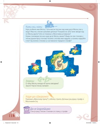 114
Кажи ми, кажи
Које особине има Месец ? Шта мисли песник кад каже да је Месец пао у
воду? Има ли у песми шаљивих детаља? Потражи их. Шта чине звезде кад
се Месец врати? Шта се помиње у Месечевој успаванки?
Којим стиховима песник каже да је Месец зашао? Имају ли сви стихови у
песми једнак број слогова? Колико слогова има најдужи, а колико најкраћи
стих? Од колико стихова су састављене поједине строфе?
Задаци
О чему Месец никада не прича звездама?
Зашто? Научи песму напамет.
Хајде да стварамо!
Прикажи „Мјесечеву причу“ у облику стрипа. Допиши још једну строфу о
Месечевом сну.
Да се подсетимо
Стих је ред у песми. Стихови се слажу у строфе.
Knjizevnost 4 V deo.indd 114 05-06-2008 11:58:05
 