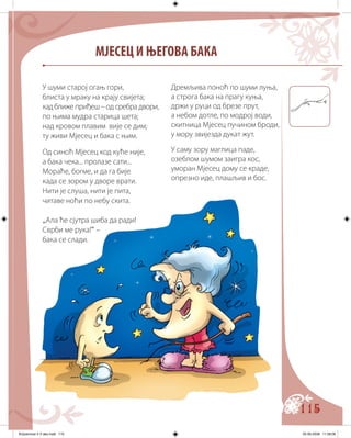 115
МЈЕСЕЦ И ЊЕГОВА БАКА
Дремљива поноћ по шуми луња,
а строга бака на прагу куња,
држи у руци од брезе прут,
а небом дотле, по модрој води,
скитница Мјесец пучином броди,
у мору звијезда дукат жут.
У саму зору маглица паде,
озеблом шумом заигра кос,
уморан Мјесец дому се краде,
опрезно иде, плашљив и бос.
У шуми старој огањ гори,
блиста у мраку на крају свијета;
кад ближе приђеш – од сребра двори,
по њима мудра старица шета;
над кровом плавим вије се дим;
ту живи Мјесец и бака с њим.
Од синоћ Мјесец код куће није,
а бака чека... пролазе сати...
Мораће, богме, и да га бије
када се зором у дворе врати.
Нити је слуша, нити је пита,
читаве ноћи по небу скита.
„Ала ће сјутра шиба да ради!
Сврби ме рука!“ –
бака се слади.
Knjizevnost 4 V deo.indd 115 05-06-2008 11:58:06
 