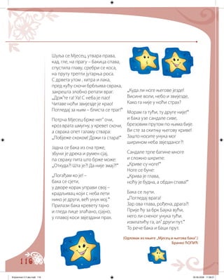 116
Шуља се Мјесец, утвара права,
кад, гле, на прагу – бакица спава,
спустила главу, сребри се коса,
на пруту трепти јутарња роса.
С дрвета утом , хитра и лака,
пред кућу скочи брбљива сврака,
закрешта злобно репати враг.
„Држ’те га! Уа! С неба је пао!
Читаве ноћи звијезде је крао!
Погледај за њим – блиста се траг!“
Потрча Мјесец брже нег’ очи,
кроз врата шмугну, у кревет скочи,
а сврака опет галаму ствара:
„Побјеже скоком! Држи га стара!“
Јадна се бака из сна трже,
збуни је дрека и румен сјај,
па свраку пита што брже може:
„Откуда?! Шта је?! Да није змај?!“
„Погађам ко је! –
бака се сјети,
у дворе корак управи свој –
крадљивац који с неба лети
нико је други, већ унук мој.“
Прилази бака кревету тајно
и гледа лице злаћано, сјајно,
у плавој коси звјездани прах.
„Куда ли ноге његове језде!
Висине воли, небо и звијезде,
Како га није у ноћи страх?
Морам га тући, ту друге није!“
и бака узе сандале сиве,
брезовим прутом по њима бије.
Ви сте за скитњу његову криве!
Зашто носите унука мог
ширином неба звјезданог?!
Сандале трпе батине многе
и сложно шкрипе:
„Криве су ноге!“
Ноге се буне:
„Крива је глава,
ноћу је будна, а обдан спава!“
Бака се љути.
„Погледај врага!
Зар ова глава, рођена, драга?!
Прије ћу за брк Баука вући,
него ли сненог унука тући.
измлатићу га, ал’ други пут.“
То рече бака и баци прут.
(Одломак из књиге „Мјесец и његова бака“.)
Бранко ЋОПИЋ
Knjizevnost 4 V deo.indd 116 05-06-2008 11:58:07
 