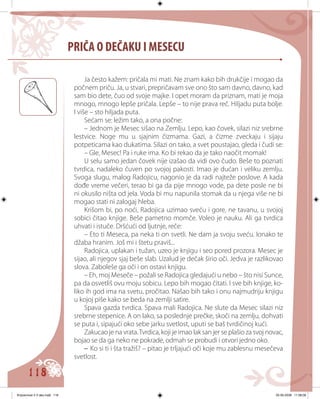 118
PRIČA O DEČAKU I MESECU
Ja često kažem: pričala mi mati. Ne znam kako bih drukčije i mogao da
počnem priču. Ja, u stvari, prepričavam sve ono što sam davno, davno, kad
sam bio dete, čuo od svoje majke. I opet moram da priznam, mati je moja
mnogo, mnogo lepše pričala. Lepše – to nije prava reč. Hiljadu puta bolje.
I više – sto hiljada puta.
Sećаm se: ležim tako, a ona počne:
– Jednom je Mesec sišao na Zemlju. Lepo, kao čovek, silazi niz srebrne
lestvice. Noge mu u sjajnim čizmama. Gazi, a čizme zveckaju i sijaju
potpeticama kao dukatima. Silazi on tako, a svet poustajao, gleda i čudi se:
– Gle, Mesec! Pa i ruke ima. Ko bi rekao da je tako naočit momak!
U selu samo jedan čovek nije izašao da vidi ovo čudo. Beše to poznati
tvrdica, nadaleko čuven po svojoj pakosti. Imao je dućan i veliku zemlju.
Svoga slugu, malog Radojicu, nagonio je da radi najteže poslove. A kada
dođe vreme večeri, terao bi ga da pije mnogo vode, pa dete posle ne bi
ni okusilo ništa od jela. Voda bi mu napunila stomak da u njega više ne bi
mogao stati ni zalogaj hleba.
Krišom bi, po noći, Radojica uzimao sveću i gore, ne tavanu, u svojoj
sobici čitao knjige. Beše pametno momče. Voleo je nauku. Ali ga tvrdica
uhvati i istuče. Dršćući od ljutnje, reče:
– Eto ti Meseca, pa neka ti on svetli. Ne dam ja svoju sveću. Ionako te
džaba hranim. Još mi i štetu praviš...
Radojica, uplakan i tužan, uzeo je knjigu i seo pored prozora. Mesec je
sijao, ali njegov sjaj beše slab. Uzalud je dečak širio oči. Jedva je razlikovao
slova. Zaboleše ga oči i on ostavi knjigu.
– Eh, moj Meseče – požali se Radojica gledajući u nebo – što nisi Sunce,
pa da osvetliš ovu moju sobicu. Lepo bih mogao čitati. I sve bih knjige, ko-
liko ih god ima na svetu, pročitao. Našao bih tako i onu najmudriju knjigu
u kojoj piše kako se beda na zemlji satire.
Spava gazda tvrdica. Spava mali Radojica. Ne slute da Mesec silazi niz
srebrne stepenice. A on lako, sa poslednje prečke, skoči na zemlju, dohvati
se puta i, sipajući oko sebe jarku svetlost, uputi se baš tvrdičinoj kući.
Zakucao je na vrata.Tvrdica, koji je imao lak san jer se plašio za svoj novac,
bojao se da ga neko ne pokrade, odmah se probudi i otvori jedno oko.
– Ko si ti i šta tražiš? – pitao je trljajući oči koje mu zablesnu mesečeva
svetlost.
Knjizevnost 4 V deo.indd 118 05-06-2008 11:58:08
 