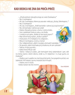 12
KAD DEDICA NE ZNA DA PRIČA PRIČE
– „Živela jednom devojčica koja se zvala Žutokapica.“
– Ne, Crvenkapica!
– Ah, da, Crvenkapica. Mama je pozvala i rekla joj: „Slušaj, Zelenkapice...“
– Ne, Crvenkapice!
– Ah, da, Crvenkapice. „Pođi kod tetke i odnesi joj ovaj krompir.“
– Ne, idi kod bake i odnesi joj ručak!
– Dobro. Devojčica krene u šumu i sretne žirafu.
– Sve si pobrkao! Srela je vuka, a ne žirafu.
– I onda je vuk upita: „Koliko je šest puta osam?“
– Nije istina! Vuk je pitao: „Kuda si pošla?“
– Imaš pravo. A Crnokapica mu odgovori...
– Bila je Crvenkapica, crvena, crvena!
– Da, i odgovorila je: „Idem na pijacu da kupim paradajz...“
– Ni govora! „Idem kod bake jer je bolesna, ali sam zalutala.“
– Tako je. A konj joj reče...
– Kakav konj? Bio je vuk!
– Tačno. I rekao je ovako: „Idi tramvajem broj sedamdeset i pet, siđi
na trećoj stanici, skreni desno, onde su tri stepenice i tu kupi gumu za
žvakanje.“
– Dedice, pa ti uopšte ne znaš da pričaš priče. Sve pogrešno pričaš, sve
izokreneš. Ali žvakaću gumu moraćeš da mi kupiš.
– Dobro, evo ti novac.
I deda nastavi da čita novine.
Đani RODARI
 