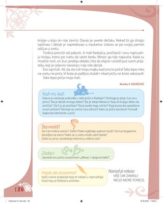 120
knjige u koju on nije zavirio. Davao je savete dečaku. Nekad bi ga strogo
ispitivao. I dečak je napredovao u naukama. Uskoro se po svojoj pameti
raščuo u svetu.
Tvrdica precrče od pakosti. A mali Radojica, pročitavši i onu najmudri-
ju knjigu, krenu po svetu da satire bedu. Mesec ga nije napustio. Kada su
mračne noći, on žuri, probija oblake, hita da stigne i osvetli put svom prija-
telju, koji je odavno narastao i nije više dečak.
Eto: ispričah. Ali, da ste čuli moju majku kad ona to priča!Tako lepo niko
na svetu ne priča. Vi biste je pažljivo slušali i nikad priču ne biste zaboravili.
Tako lepo priča moja mati.
Branko V. RADIČEVIĆ
Narod je rekao:
VIŠE UM ZAMISLI
NEGO MORE PONESE.
Kaži mi, kaži
Kakvo je osećanje pobudila u tebi priča o Radojici? Od koga je pisac čuo ovu
priču? Šta je dečak mnogo želeo? Šta je rekao Mesecu? Koju bi knjigu želeo da
pročita? Da li ju je pročitao? Šta je posle toga učinio? Koja je poruka saopštena
ovom pričom? Na koje se vreme ona odnosi? Kako se priča završava? Pronađi
bajkovite elemente u priči.
Šta misliš?
Da li je tvrdica srećan? Zašto? Kako izgledaju pakosni ljudi? Da li je bogatstvo
dovoljno za sreću? Kako se u svetu može satrti beda?
Zašto su prva i poslednja rečenica u tekstu iste?
Zadaci
Uporedi ovu priču sa pesmom „Mesec i njegova baka“.
Hajde da stvaramo!
Ispiši nazive poglavlja koja se nalaze u najmudrijoj
knjizi koju je Radojica pročitao.
Knjizevnost 4 V deo.indd 120 05-06-2008 11:58:09
 