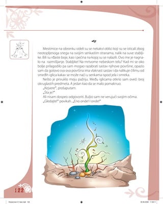 122

Mestimice na obronku videli su se nekakvi oblici koji su se isticali zbog
neotopljenoga snega na svojim senkastim stranama, nalik na suve stablji-
ke. Bili su rđaste boje, kao i pećina na kojoj su se nalazili. Ovo me je nagna-
lo na razmišljanje. Stabljike! Na mrtvome nebeskom telu? Kad mi se oko
bolje prilagodilo pa sam mogao razabrati sastav njihove površine, opazio
sam da gotovo sva ova površina ima vlaknast sastav i da nalikuje ćilimu od
smeđih iglica kakav se može naći u senkama ispod jela i smreka.
Nešto je privuklo moju pažnju. Među iglicama otkrio sam oveći broj
okruglastih predmeta. A jedan kao da se malo pomaknuo.
„Kejvere“, prošaputam.
„Šta je?“
Ali nisam dospeo odgovoriti. Buljio sam ne verujući svojim očima.
„Gledajte!“ povikah. „Eno onde! I onde!“
Knjizevnost 4 V deo.indd 122 05-06-2008 11:58:11
 