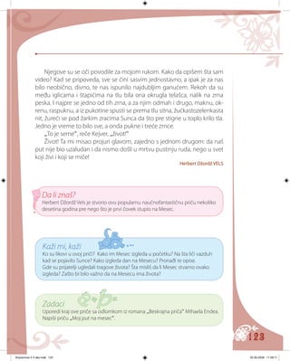 123
Kaži mi, kaži
Ko su likovi u ovoj priči? Kako im Mesec izgleda u početku? Na šta liči vazduh
kad se pojavilo Sunce? Kako izgleda dan na Mesecu? Pronađi te opise.
Gde su prijatelji ugledali tragove života? Šta misliš da li Mesec stvarno ovako
izgleda? Zašto bi bilo važno da na Mesecu ima života?
Da li znaš?
Herbert Džordž Vels je stvorio ovu popularnu naučnofantastičnu priču nekoliko
desetina godina pre nego što je prvi čovek stupio na Mesec.
Njegove su se oči povodile za mojom rukom. Kako da opišem šta sam
video? Kad se pripoveda, sve se čini sasvim jednostavno, a ipak je za nas
bilo neobično, divno, te nas ispunilo najdubljim ganućem. Rekoh da su
među iglicama i štapićima na tlu bila ona okrugla telašca, nalik na zrna
peska. I najpre se jedno od tih zrna, a za njim odmah i drugo, maknu, ok-
renu, raspuknu, a iz pukotine spusti se prema tlu sitna, žućkastozelenkasta
nit, žureći se pod žarkim zracima Sunca da što pre stigne u toplo krilo tla.
Jedno je vreme to bilo sve, a onda pukne i treće zrnce.
„To je seme“, reče Kejver, „život!“
Život! Ta mi misao projuri glavom, zajedno s jednom drugom: da naš
put nije bio uzaludan i da nismo došli u mrtvu pustinju ruda, nego u svet
koji živi i koji se mič��e!
Herbert Džordž VELS
Zadaci
Uporedi kraj ove priče sa odlomkom iz romana „Beskrajna priča“ Mihaela Endea.
Napiši priču „Moj put na mesec“.
Knjizevnost 4 V deo.indd 123 05-06-2008 11:58:11
 