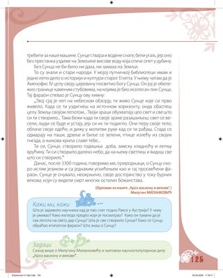 125
требитизанашемашине.Сунцествараиводенеснаге,белиугаљ,јероно
без престанка уздиже на Земљине висове воду која отиче опет у дубину.
Без Сунца не би било ни даха, ни замаха на Земљи.
То су знали и стари народи. У мојој путничкој библиотеци имам и
једно лепо дело о историји и култури старог Египта. У њему читам да је
Аменофис IV целу своју царевину посветио Богу Сунца. Он јој је обеле-
жио границе каменим стубовима, на којима је био исклесан лик Сунца.
Тај фараон спевао је Сунцу ову химну:
„Твој сјај је леп на небеском обзорју, ти живо Сунце које си прво
живело. Када се ти уздигнеш на источном хоризонту, онда обаспеш
целу Земљу својом лепотом... Твоји зраци обухватају цео свет и све што
си ти створило... Тама бежи када ти своје зраке разашиљеш; свет се ве-
сели, људи се буде и устају, јер си их ти подигло. Они перу своје тело,
облаче своје одеће, и дижу у молитви руке кад се ти рађаш. Стада се
одмарају на паши, дрвље и биље се зелени, птице излећу из својих
гнезда, а њихова крила славе тебе...
Ти си, Сунце, створило годишња доба, зимску хладноћу и летњу
врућину. Ти си створило далеко небо, да на њему светлиш и видиш све
што си створило.“
Данас, после 3300 година, говоримо ми, природњаци, о Сунцу ско-
ро истим језиком и са једнаким усхићењем као и тај просвећени фа-
раон. Сунце је очувало, неокрњено, своје достојанство у току бурних
векова, који су видели смрт многих осталих божанстава.
(Oдломак из књиге „Кроз васиону и векове“.)
Милутин МИЛАНКОВИЋ
Кажи ми, кажи
Шта је задивило научника кад је пао снег подно Раксе у Аустрији? У чему
је уживао? Како изгледа предео који је посматрао? Како он тумачи да је
сва лепота на свету дар Сунца? Шта је све створило Сунце? Како се Сунцу
обраћао египатски фараон? Шта знаш о Сунцу?
Задаци
Сазнај више о Милутину Миланковићу и његовом научнопопуларном делу
„Кроз васиону и векове“.
Knjizevnost 4 V deo.indd 125 05-06-2008 11:58:11
 