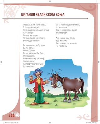 126
ЦИГАНИН ХВАЛИ СВОГА КОЊА
Гледаш, је ли, мога коња,
Господару стари?
Не знаш је ли коњ ил’ птица
Ластавица?
Скидај наочари,
Не можеш се нагледати,
Већ хајде, пазари!
Ти још питаш за Путаља
Да ли ваља?
Немај бриге!
Да не ваља, не би био
Он код Циге.
На можеш га у царевој
Наћи штали,
Само Цига што не уме
Да га хвали.
Да га поспе сувим златом,
Ко не штеди,
Још и онда један дукат
Више вреди.
Ако имаш, једе сено,
Зоб и сламу,
Ако немаш, он не иште,
Не треба му.
Knjizevnost 4 V deo.indd 126 05-06-2008 11:58:12
 