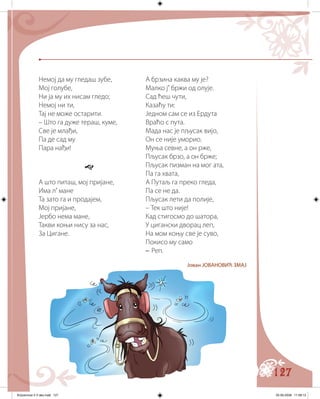 127
Немој да му гледаш зубе,
Мој голубе,
Ни ја му их нисам гледо;
Немој ни ти,
Тај не може остарити.
– Што га дуже тераш, куме,
Све је млађи,
Па де сад му
Пара нађи!

А што питаш, мој пријане,
Има л’ мане
Та зато га и продајем,
Мој пријане,
Јербо нема мане,
Такви коњи нису за нас,
За Цигане.
А брзина каква му је?
Малко ј’ бржи од олује.
Сад ћеш чути,
Казаћу ти:
Једном сам се из Ердута
Враћо с пута.
Мада нас је пљусак вијо,
Он се није уморио.
Муња севне, а он рже,
Пљусак брзо, а он брже;
Пљусак пизман на мог ата,
Па га хвата,
А Путаљ га преко гледа,
Па се не да.
Пљусак лети да полије,
– Тек што није!
Кад стигосмо до шатора,
У цигански дворац леп,
На мом коњу све је суво,
Покисо му само
– Реп.
Јован ЈОВАНОВИЋ ЗМАЈ
Knjizevnost 4 V deo.indd 127 05-06-2008 11:58:13
 