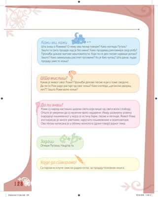 128
Хајде да стварамо!
Са паром из клупе смисли радио-оглас за продају половних књига.
Задаци
Опиши Путаља. Нацртај га.
Да ли знаш?
Роми су народ настањен широм света који више од свега воли слободу.
Опште је уверење да су музички врло надарени. Имају развијену усмену
(народну) књижевност у којој се истичу бајке, песме и легенде. Живот Рома
инспирисао је многе уметнике, нарочито књижевнике и композиторе.
Oва песма написана је у облику монолога (дужи говор) једног лика.
Шта мислиш?
Какав је живот овог Рома? Пронађи делове песме који о томе сведоче.
Да ли се Ром радо растаје од свог коња? Како изгледа „цигански дворац
леп“? Зашто Роми воле коње?
Кажи ми, кажи
Шта знаш о Ромима? О чему ова песма говори? Како изгледа Путаљ?
Зашто га Цига продаје кад је без мане? Како продавац рекламира своју робу?
Пронађи доказе његове маштовитости. Који ти се део песме највише допао?
Зашто? Како замишљаш расплет трговине? Ко је био купац? Шта данас људи
продају уместо коња?
Knjizevnost 4 V deo.indd 128 05-06-2008 11:58:13
 