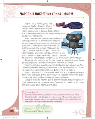 130
ЧАРОЛИЈА ПОКРЕТНИХ СЛИКА – ФИЛМ
Родио се у Француској под
окриљем браће Лимијер, Луја и
Огиста, 1895. године и био је у по-
четку кратак, нем и документаран. Прили-
ком приказивања имао је тонску пратњу музича-
ра, обично клавиристе.
Иако су га његови творци сматрали науч-
ном играчком, он је веома брзо престао
да буде само играчка и постао својеврсна
уметност. Ствара га тим људи који чине ре-
дитељ, сценариста, глумци, продуцент, ди-
ректор филма, организатори, сценограф,
костимограф, шминкер, маскер, филмски снима-
тељ, сниматељ звука, монтажер, мајстор светла,
тонмајстор и бројни други сарадници. Да ли знаш шта сви они раде?
Филм настаје тако што се бележе покрети помоћу великог броја
фотографија (24 у секунди) снимљених на филмској траци.
Највећи филмски град свих времена је Холивуд у Сједињеним Аме-
ричким Државама. У њему је снимљен и први звучни филм 1927. годи-
не. Педесетих година прошлог века филм је коначно обојен.
Књига снимања је последња писана етапа у припреми филмског
дела. Њом се радња филма рашчлањује на кадрове и сцене по редо-
следу и притом се дају детаљна упутства за снимање.
Сигурно знаш да постоје разне врсте филмова: документарни, иг-
рани, анимирани, експериментални. Свака ова врста има своје подвр-
сте. Шта знаш о овим врстама филмова?
Задаци
Опиши и нацртај Чарлија Чаплина.
Да ли знаш?
Један од највећих глумаца у историји филма је Чарли Чаплин (1889–1977).
Остао је запамћен као господин са необичним брчићима, штапом, огромним
ципелама и увек у изношеној господској одећи. Био је и успешан редитељ и
прославио се улогама у многим немим филмовима.
Knjizevnost 4 V deo.indd 130 05-06-2008 11:58:14
 