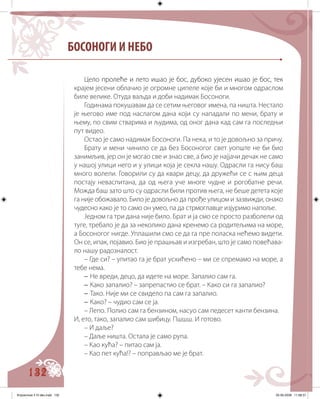 132
Це��� �������� �� ����� ����� ��� ����� ������� ������� ����� ��� ����� ����ло пролеће и лето ишао је бос, дубоко ујесен ишао је бос, тек
крајем јесени облачио је огромне ципеле које би и многом одраслом
биле велике. Отуда ваљда и доби надимак Босоноги.
Годинама покушавам да се сетим његовог имена, па ништа. Нестало
је његово име под наслагом дана који су нападали по мени, брату и
њему, по свим стварима и људима, од оног дана кад сам га последњи
пут видео.
Остао је само надимак Босоноги. Па нека, и то је довољно за причу.
Брату и мени чинило се да без Босоногог свет уопште не би био
занимљив, јер он је могао све и знао све, а био је најјачи дечак не само
у нашој улици него и у улици која је секла нашу. Одрасли га нису баш
много волели. Говорили су да квари децу, да дружећи се с њим деца
постају неваспитана, да од њега уче многе чудне и рогобатне речи.
Можда баш зато што су одрасли били против њега, не беше детета које
га није обожавало. Било је довољно да прође улицом и зазвижди, онако
чудесно како је то само он умео, па да стрмоглавце изјуримо напоље.
Једном га три дана није било. Брат и ја смо се просто разболели од
туге, требало је да за неколико дана кренемо са родитељима на море,
а Босоногог нигде. Уплашили смо се да га пре поласка нећемо видети.
Он се, ипак, појавио. Био је прашњав и изгребан, што је само повећава-
ло нашу радозналост.
– Где си? – упитао га је брат усхићенo – ми се спремамо на море, а
тебе нема.
– Не вреди, децо, да идете на море. Запалио сам га.
– Како запалио? – запрепастио се брат. – Како си га запалио?
– Тако. Није ми се свидело па сам га запалио.
– Како? – чудио сам се ја.
– Лепо. Полио сам га бензином, насуо сам педесет канти бензина.
И, ето, тако, запалио сам шибицу. Пшшш. И готово.
– И даље?
– Даље ништа. Остала је само рупа.
– Као кућа? – питао сам ја.
– Као пет кућа!? – поправљао ме је брат.
БОСОНОГИ И НЕБО
Knjizevnost 4 VI deo.indd 132 05-06-2008 11:58:37
 