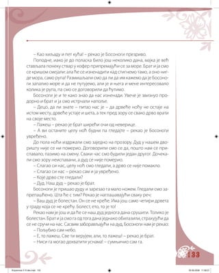 133
– Као хиљаду и пет кућа! – рекао је Босоноги презриво.
Поподне, иако је до поласка било још неколико дана, мајка је већ
стављала понеку ствар у кофер припремајући се за море. Брат и ја смо
се кришом смејали: ала ће се изненадити кад стигнемо тамо, а оно ниг-
де мора, само рупа! Размишљали смо да ли да им кажемо да је Босоно-
ги запалио море и да не путујемо, али је и њега и мене интересовало
колика је рупа, па смо се договорили да ћутимо.
Босоноги је и те како знао да нас изненади. Увече је звизнуо про-
дорно и брат и ја смо истрчали напоље.
– Децо, да ли знате – питао нас је – да дрвеће ноћу не остаје на
истом месту, дрвеће устаје и шета, а тек пред зору се свако дрво врати
на своје место.
– Лажеш – рекао је брат ширећи очи од неверице.
– А ви останите целу ноћ будни па гледајте – рекао је Босоноги
увређено.
До пола ноћи издржали смо заједно на прозору. Дуд у нашем дво-
ришту није се ни померио. Договорили смо се да, пошто нам се при-
спавало, пазимо на смену. Сваки час смо будили један другог. Дочека-
ли смо зору неиспавани, а дуд се није померио.
– Слагао си нас, целу ноћ смо гледали, а дрво се није помакло.
– Слагао си нас – рекао сам и ја увређено.
– Које дрво сте гледали?
– Дуд. Наш дуд – рекао је брат.
Босоноги је пришао дуду и зарезао га мало ножем. Гледали смо за-
препашћено. Шта ће с тим? Рекао је наглашавајући сваку реч:
– Ваш дуд је болестан. Он се не креће. Има још само четири дрвета
у граду која се не крећу. Болест, ето, то је то!
Рекао нам је још и да ће се наш дуд једнога дана срушити. Толико је
болестан. Брат и ја смо га од тога дана једнако обилазили, страхујући да
се не сручи на нас. Сасвим заборављајући на дуд, Босоноги нам је рекао:
– Пољубио сам небо.
– Е, то лажеш. Све ти верујем, али, то лажеш! – рекао је брат.
– Ниси га могао дохватити уснама! – сумњичио сам га.
Knjizevnost 4 VI deo.indd 133 05-06-2008 11:58:37
 