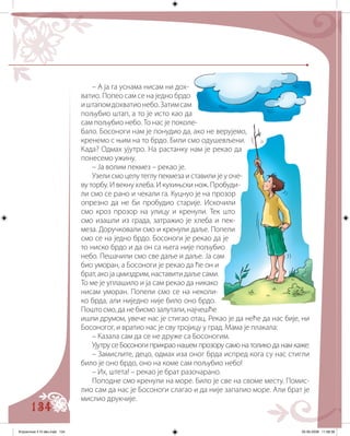 134
– А ја га уснама нисам ни дох-
ватио. Попео сам се на једно брдо
иштапомдохватионебо.Затимсам
пољубио штап, а то је исто као да
сам пољубио небо. То нас је поколе-
бало. Босоноги нам је понудио да, ако не верујемо,
кренемо с њим на то брдо. Били смо одушевљени.
Када? Одмах ујутро. На растанку нам је рекао да
понесемо ужину.
– Ја волим пекмез – рекао је.
Узели смо целу теглу пекмеза и ставили је у оче-
ву торбу. И векну хлеба. И кухињски нож. Пробуди-
ли смо се рано и чекали га. Куцнуо је на прозор
опрезно да не би пробудио старије. Искочили
смо кроз прозор на улицу и кренули. Тек што
смо изашли из града, затражио је хлеба и пек-
меза. Доручковали смо и кренули даље. Попели
смо се на једно брдо. Босоноги је рекао да је
то ниско брдо и да он са њега није пољубио
небо. Пешачили смо све даље и даље. Ја сам
био уморан, а Босоноги је рекао да ће он и
брат, ако ја цмиздрим, наставити даље сами.
То ме је уплашило и ја сам рекао да никако
нисам уморан. Попели смо се на неколи-
ко брда, али ниједно није било оно брдо.
Пошто смо, да не бисмо залутали, најчешће
ишли друмом, увече нас је стигао отац. Рекао је да неће да нас бије, ни
Босоногог, и вратио нас је сву тројицу у град. Мама је плакала:
– Казала сам да се не друже са Босоногим.
Ујутру се Босоноги прикрао нашем прозору само на толико да нам каже:
– Замислите, децо, одмах иза оног брда испред кога су нас стигли
било је оно брдо, оно на коме сам пољубио небо!
– Их, штета! – рекао је брат разочарано.
Поподне смо кренули на море. Било је све на своме месту. Помис-
лио сам да нас је Босоноги слагао и да није запалио море. Али брат је
мислио друкчије.
Knjizevnost 4 VI deo.indd 134 05-06-2008 11:58:38
 