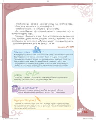 135
– Питаћемо оца – рекао је – мени се чини да има неколико мора.
– Тата, да ли има више мора или само једно?
– Има много мора, а не само једно – рекао је отац.
– Ето видиш! Босоноги је запалио једно море, то није ово, он је за-
палио неко друго море.
Поверење у Босоногог је опет било успостављено и ми смо, при
крају летовања, једва чекали да одемо кући и да кренемо с њим да
пољубимо небо. Босоноги је, међутим, отишао у неки град, тако да ни-
када нисмо пров������ ��� ��� ���� �������� �������ерили да ли нас је онда слагао.
Бранислав ЦРНЧЕВИЋ
Хајде да стварамо!
Поделите се у парове. Један члан нека исписује тврдње које одобравају
понашање Босоногог, а други нека га критикује. Поставите своје тврдње на
пано и прочитајте их гласно.
Да се подсетимо
Маштом се стварни ликови и догађаји допуњавају и богате
фантастичним елементима. Машта је способност замишљања.
Задаци
Пронађите реченице у тексту које изражавају узбуђење, одушевљење,
неверицу, радозналост и страх. Драматизујте текст.
Кажи ми, кажи
Ко казује причу о Босоногом? Ко је Босоноги? Шта је стварао својим причама?
Зашто одрасли нису волели Босоногог? Зашто су га деца обожавала?
Како машта сиромашног дечака претвара у духовног богаташа? Које је све
фантастичне ствари чинио Босоноги? Како је планирао своје приче?
Шта је унапред предвиђао? Како је хтео да докаже да је пољубио небо?
Слажеш ли се са тврдњом да су дечаци били босоноги без Босоногог?
Knjizevnost 4 VI deo.indd 135 05-06-2008 11:58:38
 