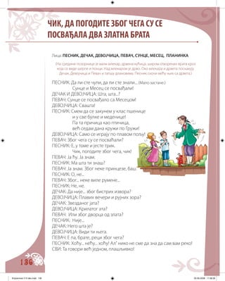 136
Лица: ПЕСНИК, ДЕЧАК, ДЕВОЈЧИЦА, ПЕВАЧ, СУНЦЕ, МЕСЕЦ, ПЛАНИНКА
(На средини позорнице је мали млекар, дрвена кућица, широм отворених врата кроз
која се виде шерпе и лонци. Над млекаром је дрво. Око млекара и дрвета поскакују
Дечак, Девојчица и Певач и тапшу длановима. Песник скочи мећу њих са дрвета.)
ПЕСНИК: Да ли сте чули, да ли сте знали... (Мало застане.)
Сунце и Месец се посвађали!
ДЕЧАК И ДЕВОЈЧИЦА: Шта, шта...?
ПЕВАЧ: Сунце се посвађало са Месецом!
ДЕВОЈЧИЦА: Свашта!
ПЕСНИК: Смем да се закунем у клас пшенице
и у све булке и меденице!
Па та причица као птичица,
већ седам дана кружи по Гружи!
ДЕВОЈЧИЦА: Само се играју по плавом пољу!
ПЕВАЧ: Због чега су се посваћали?
ПЕСНИК: Е, у томе и јесте трик.
Чик, погодите због чега, чик!
ПЕВАЧ: Ја ћу. Ја знам.
ПЕСНИК: Ма шта ти знаш?
ПЕВАЧ: Ја знам. Због неке принцезе, баш.
ПЕСНИК: О, не...
ПЕВАЧ: Због... неке виле румене...
ПЕСНИК: Не, не.
ДЕЧАК: Да није... због бистрих извора?
ДЕВОЈЧИЦА: Плавих вечери и рујних зора?
ДЕЧАК: Звезданог јата?
ДЕВОЈЧИЦА: Крилатог ата?
ПЕВАЧ: Или због дворца од злата?
ПЕСНИК: Није...
ДЕЧАК: Него шта је?
ДЕВОЈЧИЦА: Види ти њега.
ПЕВАЧ: Е па, брате, реци због чега?
ПЕСНИК: Хоћу... нећу... хоћу! Ал’ нико не сме да зна да сам вам реко!
СВИ: Та говори већ једном, плашљивко!
ЧИК, ДА ПОГОДИТЕ ЗБОГ ЧЕГА СУ СЕ
ПОСВАЂАЛА ДВА ЗЛАТНА БРАТА
Knjizevnost 4 VI deo.indd 136 05-06-2008 11:58:39
 