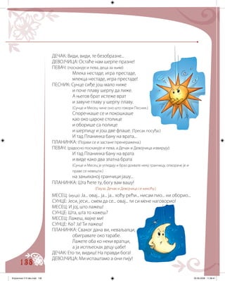 138
ДЕЧАК: Види, види, те безобразне...
ДЕВОЈЧИЦА: Остаће нам шерпе празне!
ПЕВАЧ: (поскакује и пева, деца за њим):
Млека нестаде, игра престаде,
млекца нестаде, игра престаде!
ПЕСНИК: Сунце сиђе још мало ниже
и поче плаву шерпу да лиже.
А његов брат истеже врат
и завуче главу у шерпу плаву.
(Сунце и Месец чине оно што говори Песник.)
Споречкаше се и покошкаше
као око царске столице
и оборише са полице
и шерпицу и још две флаше. (Тресак посуђа.)
И тад Планинка бану на врата...
ПЛАНИНКА: (Појави се и застане пренеражена.)
ПЕВАЧ: (радосно поскакује и пева, а Дечак и Девојчица извирују):
И тад Планинка бану на врата
и виде како два златна брата
(Сунце и Месец је угледају и брзо дохвате неку гранчицу, опкораче је и
праве се невешти.)
на зањиханој гранчици јашу...
ПЛАНИНКА: Шта ћете ту, богу вам вашу!
(Пауза. Дечак и Девојчица се кикоћу.)
МЕСЕЦ: (муца): Ја... овај... ја... ја... хоћу рећи... нисам пио... ни оборио...
СУНЦЕ: Јеси, јеси... смем да се... овај... ти си мене наговорио!
МЕСЕЦ: И јој, што лажеш!
СУНЦЕ: Шта, шта то кажеш?
МЕСЕЦ: Лажеш, мајке ми!
СУНЦЕ: Ко? Ја! Ти лажеш!
ПЛАНИНКА: Сваког дана ви, неваљалци,
обигравате око тарабе.
Лажете оба ко неки врапци,
а ја испљесках децу џабе!
ДЕЧАК: Ето ти, видиш! На правди бога!
ДЕВОЈЧИЦА: Ми испаштамо а они пију!
Knjizevnost 4 VI deo.indd 138 05-06-2008 11:58:41
 