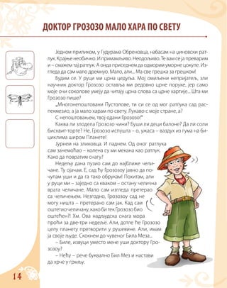 14
ДОКТОР ГРОЗОЗО МАЛО ХАРА ПО СВЕТУ
Једном приликом, у Гудурама Обреновца, набасам на џиновски рат-
лук.Крајњенеобично.Ипримамљиво.Неодољиво.Тевамсејапреварим
и – смажем тај ратлук. А онда приседнем да одморим уморне цокуле. Из-
гледа да сам мало дремнуо. Мало, али... Ма све грешка за грешком!
Будим се. У руци ми црна цедуља. Мој омиљени непријатељ, зли
научник доктор Грозозо оставља ми редовно црне поруке, јер само
моје очи соколове умеју да читају црна слова са црне хартије... Шта ми
Грозозо пише?
„Многонепоштовани Пустолове, ти си се од мог ратлука сад рас-
пекмезио, а ја мало харам по свету. Лукаво с моје стране, а?
С непоштовањем, твој одани Грозозо!“
Каква ли злодела Грозозо чини? Буши ли деци балоне? Да ли соли
бисквит-торте? Не. Грозозо испушта – о, ужаса – ваздух из гума на би-
циклима широм Планете!
Јурнем на зликовца. И паднем. Од оног ратлука
сам занемоћао – колена су ми мекана као ратлук.
Како да повратим снагу?
Недељу дана пузио сам до најближе чели-
чане. Ту ојачам. Е, сад ћу Грозозоу јавно да по-
чупам уши и да га тако обрукам! Похитам, али
у руци ми – заједно са кваком – остану челична
врата челичане. Мало сам изгледа претерао
са челичењем. Незгодно, Грозозоу сад не
могу ништа – претерано сам јак. Кад сам
оштетиочеличану,какобитекГрозозобио
оштећен?! Хм. Ова надљудска снага мора
проћи за две-три недеље. Али, дотле ће Грозозо
целу планету претворити у рушевине. Али, имам
ја своје људе. Скокнем до чувеног Била Меза...
– Биле, извуци уместо мене уши доктору Гро-
зозоу?
– Нећу – рече буквално Бил Мез и настави
да хрче у грмљу.
 