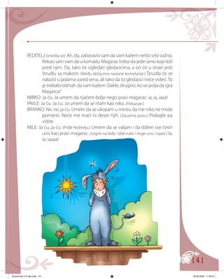 141
REDITELJ (smeška se): Ah, da, zaboravio sam da vam kažem nešto vrlo važno.
Rekao sam vam da u komadu Magarac treba da jede seno koje leži
pred njim. Da, tako će izgledati gledaocima, a on će u stvari jesti
štrudlu sa makom. (Među dečacima nastane komešanje.) Štrudla će se
nalaziti u jaslama usred sena, ali tako da to gledaoci neće videti. To
je trebalo odmah da vam kažem. Dakle, drugovi, ko se javlja da igra
Magarca?
MIRKO: Ja ću. Ja umem da njačem bolje nego pravi magarac: ia, ia, iaaa!
PAVLE: Ja ću. Ja ću. Ja umem da se ritam kao niko. (Pokazuje.)
BRANKO: Ne, ne, ja ću. Umem da se ukopam u mestu da me niko ne može
pomeriti. Neće me maći ni deset njih. (Zauzima pozu.) Probajte pa
vidite.
MILE: Ja ću, ja ću. (Priđe Reditelju.) Umem da se valjam i da dižem sve četiri
uvis kao pravi magarac. (Legne na leđa i diže ruke i noge uvis i njače.) Ia,
ia, iaaaa!
Knjizevnost 4 VI deo.indd 141 05-06-2008 11:58:43
 
