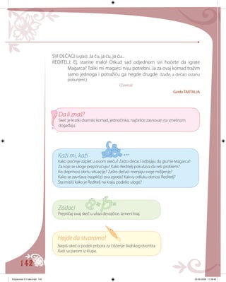 142
Hajde da stvaramo!
Napiši skeč o podeli pribora za čišćenje školskog dvorišta.
Radi sa parom iz klupe.
Zadaci
Prepričaj ovaj skeč u ulozi devojčice. Izmeni kraj.
Da li znaš?
Skeč je kratki dramski komad, jednočinka, najčešće zasnovan na smešnom
događaju.
Kaži mi, kaži
Kako počinje zaplet u ovom skeču? Zašto dečaci odbijaju da glume Magarca?
Za koje se uloge preporučuju? Kako Reditelj pokušava da reši problem?
Ko doprinosi obrtu situacije? Zašto dečaci menjaju svoje mišljenje?
Kako se završava (raspliće) ova zgoda? Kakvu odluku donosi Reditelj?
Šta misliš kako je Reditelj na kraju podelio uloge?
SVI DEČACI (uglas): Ja ću, ja ću, ja ću...
REDITELJ: Ej, stanite malo! Otkud sad odjednom svi hoćete da igrate
Magarca? Toliki mi magarci nisu potrebni. Ja za ovaj komad tražim
samo jednoga i potražiću ga negde drugde. (Izađe, a dečaci ostanu
pokunjeni.)
(Zavesa)
Gvido TARTALJA
Knjizevnost 4 VI deo.indd 142 05-06-2008 11:58:43
 