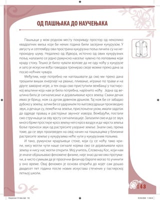 143
Пашњаци у мом родном месту покривају простор од неколико
квадратних миља који би неких година били засејани кукурузом. У
августу и септембру ова пространа кукурузна поља личила су на не-
проходну шуму. Недалеко од Идвора, источно од ових кукурузних
поља, налазило се једно румунско насеље чувено по лоповима који
краду стоку. Тешко је било чувати волове да не оду ноћу у кукурузе
и зато је искусни вођа говедара тренирао своје момке преко дана за
посао ноћних чувара.
Међутим, није потребно ни наглашавати да смо ми преко дана
трошили вишак енергије на рвање, пливање, играње по трави и на
друге заморне игре, а тек онда смо приступили вежбању у пастирс-
кој вештини која нам је била потребна, нарочито ноћу. Једна од ве-
штина била је сигналисање и дојављивање кроз земљу. Сваки дечак
имао је брицу, нож са дугом дрвеном дршком. Тај нож би се забадао
дубоко у земљу, затим би се ударањем по његовој дршци производио
звук, а дечаци су, лежећи на земљи, прислоњени ухом, имали задатак
да одреде правац и растојање звучног извора. Вежбајући, постали
смо стручњаци за ову врсту сигнализације. Запазили смо и да се звук
много брже простире кроз земљу него кроз ваздух и да чврста земља
боље преноси звук од растресите узоране земље. Знали смо, према
томе, да се звук произведен на овај начин на пашњацима у близини
растресите земље у кукурузима неће чути у кукурузним пољима.
И тако, румунски крадљивци стоке, који су се ноћу тамо кри-
ли, нису могли чути наше сигнале којима смо се дојављивали кроз
земљу и нису нас могли открити. Мој учитељ, Словенац Кос, који нам
је иначе објашњавао феномене физике, није знао да ми ово протума-
чи, а чисто сумњам да је просечни физичар Европе могао то учинити
у оно време. Овај феномен је основа открића до којег сам дошао
двадесет пет година после нових искустава стечених у пастирској
летњој школи.
ОД ПАШЊАКА ДО НАУЧЕЊАКА
Knjizevnost 4 VI deo.indd 143 05-06-2008 11:58:43
 