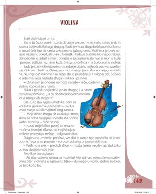 149
Stari violinista je umro.
Bio je to čudotvorni muzičar. Znao je sve pesme na svetu i znao je da ih
zasvira bolje od bilo koga drugog. Kada je svirao, duga bela kosa vijorila mu
je iznad čela kao da sama svira pesmu južnog vetra. Violinista je uvek do-
lazio neznano otkud, ali uvek u trenutku kada je ljudima bio najpotrebniji.
Donosio im je radost i smeh. Dolazio je sa pesmom, darivao je njome ljude
i ponovo odlazio neznano kuda. Svi su govorili da ima čudotvornu violinu.
Sada je stari violinista umro. Iza sebe je ostavio najlepše pesme, zavešta-
vajući ih svim ljudima. Osim pesama, iza njega je ostala samo njegova violi-
na. Nju nije dao nikome. Pre nego što je poslednji put sklopio oči, pozvao
je sebi dva svoja najbolja druga – slikara i pesnika.
– Ostavljam je onome ko može najviše – reče, dade im
violinu i oprosti se s njima.
Slikar i pesnik pogledaše jedan drugog i u istom
trenutku pomisliše: „Ja ću dobiti čudotvornu violinu,
jer ja mogu više nego ti!“
Bila su tо dva sjajna umetnika. I oni su
već bili u godinama, poznavali su svet, a
iznad svega su bili majstori svog zanata.
– Moji stihovi mogu da zatalasaju more,
skinu sa neba najsjajniju zvezdu, da opčine
ljude i životinje – reče pesnik.
– Ispod moje kičice poteći će reka za-
mućena jesenjim kišama, od mojih boja u
proleće procvetaju trešnje – odgovori slikar.
Dugo su se umetnici prepirali, sve dok ih sunce nije upozorilo da je već
podne. Tada su se postiđeni oprostili od svog prijatelja violiniste.
– Pođimo u svet – predloži slikar – možda ćemo negde naći dokaz ko
od nas dvojice može više.
Pesnik je bio saglasan:
– Ali ako nađemo nekog ko može još više od nas, njemu ćemo dati vi-
olinu. Stari violinista je upravo to hteo – da njegovu violinu dobije najbolji,
pa bilo ko to bio.
VIOLINA
Knjizevnost 4 VI deo.indd 149 05-06-2008 11:58:47
 