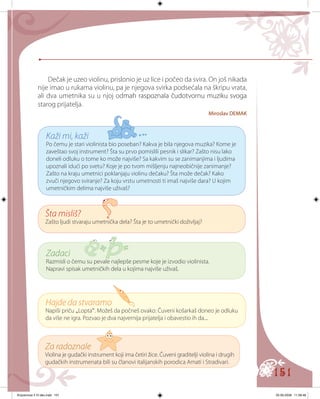 151
Dečak je uzeo violinu, prislonio je uz lice i počeo da svira. On još nikada
nije imao u rukama violinu, pa je njegova svirka podsećala na škripu vrata,
ali dva umetnika su u njoj od���������������������������������������mah raspoznala čudotvornu muziku svoga
starog prijatelja.
Miroslav DEMAK
Kaži mi, kaži
Po čemu je stari violinista bio poseban? Kakva je bila njegova muzika? Kome je
zaveštao svoj instrument? Šta su prvo pomislili pesnik i slikar? Zašto nisu lako
doneli odluku o tome ko može najviše? Sa kakvim su se zanimanjima i ljudima
upoznali idući po svetu? Koje je po tvom mišljenju najneobičnije zanimanje?
Zašto na kraju umetnici poklanjaju violinu dečaku? Šta može dečak? Kako
zvuči njegovo sviranje? Za koju vrstu umetnosti ti imaš najviše dara? U kojim
umetničkim delima najviše uživaš?
Šta misliš?
Zašto ljudi stvaraju umetnička dela? Šta je to umetnički doživljaj?
Zadaci
Razmisli o čemu su pevale najlepše pesme koje je izvodio violinista.
Napravi spisak umetničkih dela u kojima najviše uživaš.
Hajde da stvaramo
Napiši priču „Lopta“. Možeš da počneš ovako: Čuveni košarkaš doneo je odluku
da više ne igra. Pozvao je dva najvernija prijatelja i obavestio ih da...
Za radoznale
Violina je gudački instrument koji ima četiri žice. Čuveni graditelji violina i drugih
gudačkih instrumenata bili su članovi italijanskih porodica Amati i Stradivari.
Knjizevnost 4 VI deo.indd 151 05-06-2008 11:58:48
 