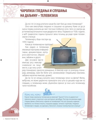 152
Да ли сте се икад упитали какав би свет био да нема телевизије?
Она нам омогућава гледање и слушање на даљину. Каже се да је
њена појава учинила да свет постане глобално село. Зато се сматра да
је телевизија епохални изум двадесетог века. Појавила се 1926. године,
а већ тридесетих година прошлог века почињу да раде прве телеви-
зијске станице.
Телевизија у боји постоји од
1954. године.
Какав је телевизијски програм?
Као радио и телевизија
имавишепрограма:информа-
тивни, документарни, култу-
рно-уметнички, образо-
вни, забавни и друге.
Две основне врсте
емисија jeсу емисије
снимљене на лицу
места, а да нису унап-
ред планиране, односно режиране, и емисије које се унапред плани-
рају, режирају, како би биле што занимљивије гледаоцима (квизови,
забавно-музичке емисије, драмe).
Да ли ти се некад учинило како телевизија личи на филм? Филм,
међутим, не може директно приказати оно шта се дешава када ми то
гледамо, а телевизија може. Директан пренос је оно што телевизију
чини посебном.
Кажи ми, кажи
Која је твоја омиљена телевизијска емисија? Зашто? Сети се директног
преноса неког спортског или културног догађаја. Постоји ли разлика када
гледаш филм у биоскопу и филм на телевизији? На шта трошиш највише
времена: на читање књига, слушање радија, читање стрипова, гледање
телевизије и видеа, на одлазак у биоскоп, играње компјутерских игрица?
ЧАРОЛИЈА ГЛЕДАЊА И СЛУШАЊА
НА ДАЉИНУ – ТЕЛЕВИЗИЈА
Knjizevnost 4 VI deo.indd 152 05-06-2008 11:58:48
 
