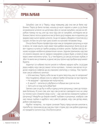 154
ПРВА ЉУБАВ
Заљубио сам� ��� �� ������� ����� ��������� ����������� ��� ����� ����се у Персу, нашу комшику, јер она ми је била нај-
ближа. Перса је била пегава, носила је жуте чарапе и увек су јој биле
искривљене штикле на ципелама. Док се нисам заљубио, нисам ни об�
раћао пажњу на њу, али од часа кад сам се заљубио, изгледала ми је
божанствено лепа и довољно ми је било да је видим, ма и издалека, да
видим само њене криве штикле, па да се одмах узбудим и похитам јој у
сусрет, не бих ли што пре срео осмех на њеноме пегавоме лицу.
Она је била ћерка професора који нам је предавао рачуницу и који
о мени, не знам зашто, није имао тако добро мишљење. Било јој је де�
вет година и учила је трећи разред основне школе. Љубав сам јој ис�
казао на један необично романтичан начин. Једном приликом, кад смо
се играли жмурке, ми се заједно сакријемо у једно буре, у коме је моја
мајка зими киселила купус. Ту, у том бурету, ја сам јој исказао љубaв, и
због те миле ми успомене, и данас ме још троне кад прођем крај каквог
бурета.
Једанпут се нађемо после школе и пођемо заједно кући. Ја јој дам
једну кифлу, коју сам јој сваког петка куповао... толико сам могао по је-
дном недељно кифлом да јој изразим симпатију и пажњу. Том прили�
ком сам је озбиљно запитао:
– Шта мислиш, Персо, хоће ли ми те дати твој отац, ако те запросим?
Она поцрвени, обори очи и у забуни преби легиштар на три парчета.
– Не верујем! – одговори ми полугласно.
– А зашто? – запитах је узбуђено и пођоше ми сузе на очи.
– Зато што си код њега рђав ђак!
Заклео сам се да ћу и ноћу и дању учити рачуницу, само да попра�
вим белешку. И учио сам, али зар сам ја могао савладати оно на чему
су толико њих сломили своју снагу – зар сам могао измирити љубав и
рачуницу? Имајући да бирам измеђ’ љубави и рачунице, изабрао сам
као лакшу љубав и идућега часа уместо двојке, коју сам дотад имао,
добио сам јединицу.
Идућег четвртка... на подне сачекам Персу пред њеном школом и,
пратећи је, признам јој да сад још горе стојим, јер сам добио јединицу
из предмета њенога оца. Она болно рече:
Knjizevnost 4 VII deo.indd 154 05-06-2008 11:59:21
 