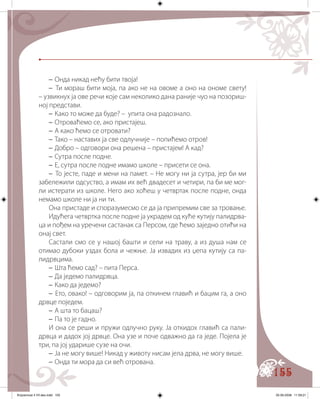 155
– Онда никад нећу бити твоја!
– Ти мораш бити моја, па ако не на овоме а оно на ономе свету!
– узвикнух ја ове речи које сам неколико дана раније чуо на позориш�
ној представи.
– Како то може да буде? – упита она радознало.
– Отроваћемо се, ако пристајеш.
– А како ћемо се отровати?
– Тако – наставих ја све одлучније – попићемо отров!
– Добро – одговори она решена – пристајем! А кад?
– Сутра после подне.
– Е, сутра после подне имамо школе – присети се она.
– То јесте, паде и мени на памет. – Не могу ни ја сутра, јер би ми
забележили одсуство, а имам их већ двадесет и четири, па би ме мог�
ли истерати из школе. Него ако хоћеш у четвртак после подне, онда
немамо школе ни ја ни ти.
Она пристаде и споразумесмо се да ја припремим све за тровање.
Идућега четвртка после подне ја украдем од куће кутију палидрва�
ца и пођем на уречени састанак са Персом, где ћемо заједно отићи на
онај свет.
Састали смо се у нашој башти и сели на траву, а из душа нам се
отимао дубоки уздах бола и чежње. Ја извадих из џепа кутију са па�
лидрвцима.
– Шта ћемо сад? – пита Перса.
– Да једемо палидрвца.
– Како да једемо?
– Ето, овако! – одговорим ја, па откинем главић и бацим га, а оно
дрвце поједем.
– А шта то бацаш?
– Па то је гадно.
И она се реши и пружи одлучно руку. Ја откидох главић са пали-
дрвца и дадох јој дрвце. Она узе и поче одважно да га једе. Појела је
три, па јој ударише сузе на очи.
– Ја не могу више! Никад у животу нисам јела дрва, не могу више.
– Онда ти мора да си већ отрована.
Knjizevnost 4 VII deo.indd 155 05-06-2008 11:59:21
 