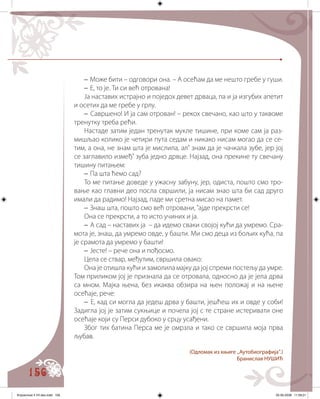 156
– Може бити – одговори она. – А осећам да ме нешто гребе у гуши.
– Е, то је. Ти си већ отрована!
Ја наставих истрајно и поједох девет дрваца, па и ја изгубих апетит
и осетих да ме гребе у грлу.
– Савршено! И ја сам отрован! – рекох свечано, као што у таквоме
тренутку треба рећи.
Настаде затим један тренутак мукле тишине, при коме сам ја раз�
мишљао колико је четири пута седам и никако нисам могао да се се�
тим, а она, не знам шта је мислила, ал’ знам да је чачкала зубе, јер јој
се заглавило измеђ’ зуба једно дрвце. Најзад, она прекине ту свечану
тишину питањем:
– Па шта ћемо сад?
То ме питање доведе у ужасну забуну, јер, одиста, пошто смо тро�
вање као главни део посла свршили, ја нисам знао шта би сад друго
имали да радимо! Најзад, паде ми сретна мисао на памет.
– Знаш шта, пошто смо већ отровани, ’ајде прекрсти се!
Она се прекрсти, а то исто учиних и ја.
– А сад – наставих ја – да идемо сваки својој кући да умремо. Сра�
мота је, знаш, да умремо овде, у башти. Ми смо деца из бољих кућа, па
је срамота да умремо у башти!
– Јесте! – рече она и пођосмо.
Цела се ствар, међутим, свршила овако:
Она је отишла кући и замолила мајку да јој спреми постељу да умре.
Том приликом јој је признала да се отровала, односно да је јела дрва
са мном. Мајка њена, без икаква обзира на њен положај и на њене
осећаје, рече:
– Е, кад си могла да једеш дрва у башти, јешћеш их и овде у соби!
Задигла јој је затим сукњице и почела јој с те стране истеривати оне
осећаје који су Перси дубоко у срцу усађени.
Због тих батина Перса ме је омрзла и тако се свршила моја прва
љуб���ав.
(Oдломак из књиге „Аутобиографија“.)
Бранислав НУШИЋ
Knjizevnost 4 VII deo.indd 156 05-06-2008 11:59:21
 