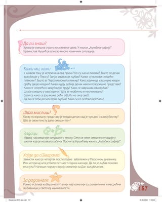 157
Кажи ми, кажи
У каквом тону је испричана ова прича? Ко су њени ликови? Зашто се дечак
заљубљује у Персу? Где јој изјављује љубав? Какви су његови следећи
планови? Зашто је Перса изломила лењир? Како јединица из рачуна квари
срећу двоје младих? Какву идеју добија дечак након позоришне представе?
Како се несрећно заљубљени трују? Како се завршава ова љубав?
Шта је смешно у овој причи? Шта је необично и неочекивано?
Сети се како се још може рећи отићи на онај свет.
Да ли се теби десила прва љубав? Како си се осећао/осећала?
Шта мислиш?
Какву позоришну представу је гледао дечак кад је чуо део о самоубиству?
Шта је овом тексту дало смешан тон?
Задаци
Издвој најсмешније ситуације у тексту. Сети се неке смешне ситуације у
школи коју је изазвала забуна. Прочитај Нушићеву књигу „Аутобиографија“.
Да ли знаш?
Хумор је смешна страна књижевног дела. У књизи „Аутобиографија“
Бранислав Нушић је описао много комичних ситуација.
Хајде да стварамо!
Замисли како је четвртак после подне забележен у Персином дневнику.
Или испричај шта је било петнаест година касније. Да ли је љубав поново
планула? Напиши поруку својој симпатији за Дан заљубљених.
За радознале
Ромео и Јулија из Вероне у Италији најпознатији су романтични и несрећни
љубавници у светској књижевности.
Knjizevnost 4 VII deo.indd 157 05-06-2008 11:59:22
 