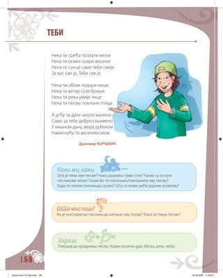 158
ТЕБИ
Нека ти срећа позлати жеље
Нека ти осмех озари весеље
Нека се сунце само теби смеје
За вас све је, Теби све је.
Нека ти облак подари кише
Нека ти ветар сузе брише
Нека ти река умије лице
Нека ти песму поклоне птице.
А ја ћу ти дати нешто малено
Само за тебе добро скривено
У кишном дану, мору дубоком
Намигнућу ти веселим оком.
Драгомир ЂОРЂЕВИЋ
Кажи ми, кажи
Шта је тема ове песме? Како разумеш први стих? Какве су остале
песникове жеље? Коме би ти поклонио/поклонила ову песму?
Када ти неком поклањаш осмех? Шта се може рећи једним осмехом?
Шта мислиш?
Ко је инспирисао песника да напише ову песму? Како се пишу песме?
Задаци
Покушај да продужиш песму. Користи речи дуга, Месец, река, лето.
Knjizevnost 4 VII deo.indd 158 05-06-2008 11:59:22
 