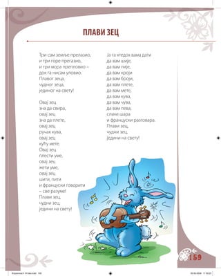 159
ПЛАВИ ЗЕЦ
Три сам земље прелазио,
и три горе прегазио,
и три мора препловио –
док га нисам уловио.
Плавог зеца,
чудног зеца,
јединог на свету!
Овај зец
зна да свира,
овај зец
зна да плете,
овај зец
ручак кува,
овај зец
кућу мете.
Овај зец
плести уме,
овај зец
жети уме,
овај зец
шити, пити
и француски говорити
– све разуме!
Плави зец,
чудни зец,
једини на свету!
Ја га хтедох вама дати
да вам шије,
да вам пије,
да вам кроји
да вам броји,
да вам плете,
да вам мете,
да вам кува,
да вам чува,
да вам пева,
слике шара
и француски разговара.
Плави зец,
чудни зец,
једини на свету!
Knjizevnost 4 VII deo.indd 159 05-06-2008 11:59:23
 