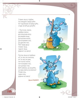 160
Ставих зеца у торбак
па пожурих својој кући.
Ал’ кад бисмо испред куће,
стаде зечић да шапуће:
– Пусти ме, ловче,
храбри ловче,
да очешљам косу,
да умијем лице,
да исечем нокте,
да исправим стас,
да удесим глас.
Нек’ виде деца
плавог зеца,
чудног зеца,
јединог на свету!
Пустих зеца из торбака
ал’ се зец не очешља,
ал’ се зец не уми,
нит исече нокте,
нит исправи стас,
нит дотера глас.
Већ побеже, ој несрећо,
на крај света, ој невољо!
Плави зец,
чудни зец,
једини на свету!
Душан РАДОВИЋ
Knjizevnost 4 VII deo.indd 160 05-06-2008 11:59:24
 