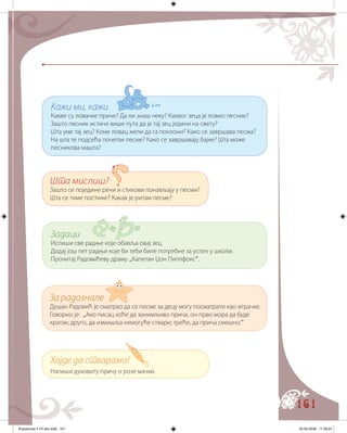161
Кажи ми, кажи
Какве су ловачке приче? Да ли знаш неку? Каквог зеца је ловио песник?
Зашто песник истиче више пута да је тај зец једини на свету?
Шта уме тај зец? Коме ловац жели да га поклони? Како се завршава песма?
На шта те подсећа почетак песме? Како се завршавају бајке? Шта може
песникова машта?
Шта мислиш?
Зашто се поједине речи и стихови понављају у песми?
Шта се тиме постиже? Какав је ритам песме?
Задаци
Испиши све радње које обавља овај зец.
Додај још пет радњи које би теби биле потребне за успех у школи.
Прочитај Радовићеву драму „Капетан Џон Пиплфокс“.
За радознале
Душан Радовић је сматрао да се песме за децу могу посматрати као играчке.
Говорио је: „Ако писац хоће да занимљиво прича, он прво мора да буде
кратак; друго, да измишља немогуће ствари; треће, да прича смешно.“
Хајде да стварамо!
Напиши духовиту причу о розе мачки.
Knjizevnost 4 VII deo.indd 161 05-06-2008 11:59:24
 