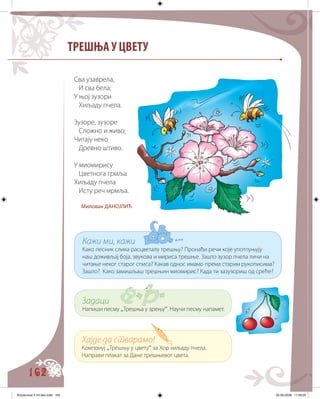 162
ТРЕШЊА У ЦВЕТУ
Сва узаврела,
И сва бела;
У њој зузори
Хиљаду пчела.
Зузоре, зузоре
Сложно и живо;
Читају неко
Древно штиво.
У миомирису
Цветнога грмља
Хиљаду пчела
Исту реч мрмља.
Милован ДАНОЈЛИЋ
Кажи ми, кажи
Како песник слика расцветалу трешњу? Пронађи речи које употпуњују
наш доживљај боја, звукова и мириса трешње. Зашто зузор пчела личи на
читање неког старог списа? Какав однос имамо према старим рукописима?
Зашто? Како замишљаш трешњин миомирис? Када ти зазузориш од среће?
Задаци
Напиши песму „Трешња у зрењу“. Научи песму напамет.
Хајде да стварамо!
Компонуј „Трешњу у цвету“ за Хор хиљаду пчела.
Направи плакат за Дане трешњевог цвета.
Knjizevnost 4 VII deo.indd 162 05-06-2008 11:59:25
 