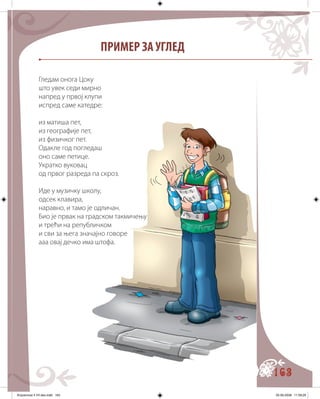 163
ПРИМЕР ЗА УГЛЕД
Гледам онога Цоку
што увек седи мирно
напред у првој клупи
испред саме катедре:
из матиша пет,
из географије пет,
из физичког пет.
Одакле год погледаш
оно саме петице.
Укратко вуковац
од првог разреда па скроз.
Иде у музичку школу,
одсек клавира,
наравно, и тамо је одличан.
Био је првак на градском такмичењу
и трећи на републичком
и сви за њега значајно говоре
ааа овај дечко има штофа.
Knjizevnost 4 VII deo.indd 163 05-06-2008 11:59:29
 