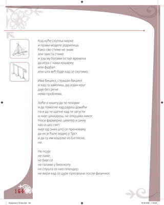 164
Код куће скупља марке
и прави моделе једрилица.
Како све стиже не знам
али заиста стиже
и још му богами остаје времена
да игра с нама кошарку
или фудбал
или шта већ буде кад се скупимо.
Има бицикл, страшан бицикл
и кад га замолиш, дај један круг
даје без речи
нема проблема.
Хоће и књигу да ти позајми
и да помогне кад радиш домаћи
па и да ти шапне кад ти загусти
и није цинкарош, не откуцава никог.
Носи фармерке, џемпер и јакну
као и цео свет
није од оних што се пренемажу
да их је ћале водио у Трст
и да су им кошуље из Енглеске,
не.
Не псује
не лаже
не бије се
не галами у биоскопу
не спушта се низ гелендер
не вири кад се цуре пресвлаче после физичког.
Knjizevnost 4 VII deo.indd 164 05-06-2008 11:59:29
 