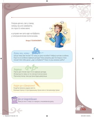165
Узоран дечко, све у свему
немаш му шта замерити,
он просто нема мане
и управо ми зато иде на бубреге
у неограниченим количинама.
Влада СТОЈИЉКОВИЋ
Кажи ми, кажи
Шта је тема ове песме? По чему је Цока посебан? Наброј његове особине.
Која ти се особина највише допада? Како разумеш два последња стиха
песме? Шта теби данас „иде на бубреге“? Како то још можемо рећи?
Задаци
Научи део песме који ти се највише допада.
Испричај по чему си ти сличан/слична Цоки.
Прочитај песму тако да Цoка буде девојчица.
Хајде да стварамо!
Нацртај Цокино радно место.
Напиши причу о трогодишњаку Цоки или о пензионеру Цоки.
Да се подсетимо
Тема је оно о чему се говори у књижевном делу.
Knjizevnost 4 VII deo.indd 165 06-06-2008 09:39:39
 