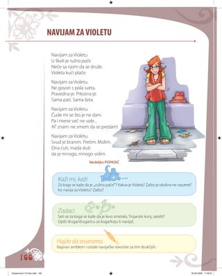 166
NAVIJAM ZAVIOLETU
Navijam za Violetu
U školi je ružno pače
Neće sa njom da se druže.
Violeta kući plače.
Navijam za Violetu.
Ne govori s pola sveta.
Pravedna je. Prkosna je.
Sama pati. Sama šeta.
Navijam za Violetu.
Čude mi se što je ne dam.
Pa i mene već ne vole...
Al’ znam: ne smem da se predam!
Navijam za Violetu.
Svud je branim. Pretim. Molim.
Ona ćuti, mada sluti
da je mnogo, mnogo volim.
Nedeljko POPADIĆ
Kaži mi, kaži
Za koga se kaže da je „ružno pače“? Kakva je Violeta? Zašto je okolina ne ra������zume?
Ko navija za Violetu? Zašto?
Zadaci
Seti se za koga se kaže da јe levo smetalo, Troјanski konj, satelit?
Opiši druga/drugaricu za koga/koju ti navijaš.
Hajde da stvaramo
Napravi amblem i ostale navijačke reкvizite za tim drukčijih.
Knjizevnost 4 VII deo.indd 166 05-06-2008 11:59:31
 
