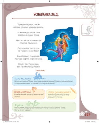 167
УСПАВАНКА ЗА Д.
Кажи ми, кажи
Шта су успаванке? Коме је испевана ова успаванка? Куда путује девојчица?
Шта улепшава њено путовање? Шта јој писац жели?
Шта мислиш?
Кога би песник пустио у њене снове?
Зашто?
Задаци
Напиши СМС поруку којом својој симпатији желиш слатке с������нове.
Научи песму напамет.
Хајде да стварамо!
Напиши успаванку за своју
омиљену играчку.
Усред ноћи језди ривом
морски коњиц с модром гривом.
На њем седи, ко сан тиха,
девојчица из мог стиха.
Морске звезде и планктони
сијају ко лампиони.
Светиљки се пчеле роје
ко украси с јелке твоје.
Сањај само, у сну пливај,
причај с морем, мирно снивај.
Нико у сан ући не сме,
док не пита писца песме.
Перо ЗУБАЦ
Knjizevnost 4 VII deo.indd 167 05-06-2008 11:59:32
 