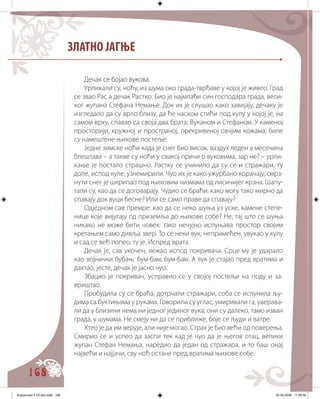 168
ЗЛАТНО ЈАГЊЕ
Деча����� �������������к се бојао вукова.
Урликали су, ноћу, из шума око града-тврђаве у којој је живео. Град
се звао Рас а дечак Растко. Био је најмлађи син господара града, вели�
ког жупана Стефана Немање. Док их је слушао како завијају, дечаку је
изгледало да су врло близу, да ће часком стићи под кулу у којој је, на
самом врху, спавао са своја два брата, Вуканом и Стефаном. У каменој
просторији, кружној и пространој, прекривеној овчјим кожама, биле
су намештене њихове постеље.
Једне зимске ноћи када је снег био висок, ваздух леден а месечина
блештава – а такве су ноћи у свакој причи о вуковима, зар не? – урли�
кање је постало страшно. Растку се учинило да су се и стражари, ту
доле, испод куле, узнемирили. Чуо их је како ужурбано корачају, смрз�
нути снег је шкрипао под њиховим чизмама од лисичијег крзна. Шапу�
тали су, као да се договарају. Чудио се браћи: како могу тако мирно да
спавају док вуци бесне? Или се само праве да спавају?
Одједном сав премре: као да се неко шуња уз уске, камене степе�
нице које вијугају од приземља до њихове собе? Не, тај што се шуња
никако не може бити човек: тако нечујно испуњава простор својим
кретањем само дивља звер. То се неки вук, непримећен, увукао у кулу
и сад се већ попео, ту је. Испред врата.
Дечак је, сав укочен, лежао испод покривача. Срце му је ударало
као војнички бубањ: бум-бам, бум-бам. А вук је стајао пред вратима и
дахтао, јесте, дечак је јасно чуо.
Збацио је покривач, усправио се у својој постељи на поду и за�
вриштао.
Пробудила су се браћа, дотрчали стражари, соба се испунила љу�
дима са буктињама у рукама. Говорили су углас, умиривали га, уверава�
ли да у близини нема ни једног јединог вука, они су далеко, тамо изван
града, у шумама. Не смеју ни да се приближе, боје се људи и ватре.
Хтео је да им верује, али није могао. Страх је био већи од поверења.
Смирио се и успео да заспи тек кад је чуо да је његов отац, велики
жупан Стефан Немања, наредио да један од стражара, и то баш онај
највећи и најјачи, сву ноћ остане пред вратима њихове собе.
Knjizevnost 4 VII deo.indd 168 05-06-2008 11:59:32
 