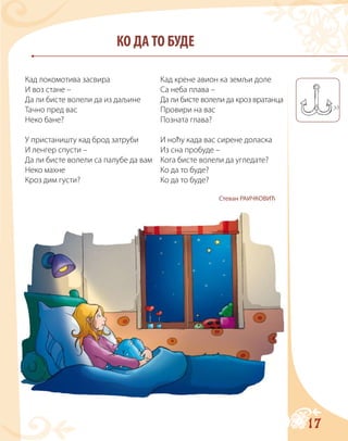 17
КО ДА ТО БУДЕ
Кад локомотива засвира
И воз стане –
Да ли бисте волели да из даљине
Тачно пред вас
Неко бане?
У пристаништу кад брод затруби
И ленгер спусти –
Да ли бисте волели са палубе да вам
Неко махне
Кроз дим густи?
Кад крене авион ка земљи доле
Са неба плава –
Да ли бисте волели да кроз вратанца
Провири на вас
Позната глава?
И ноћу када вас сирене доласка
Из сна пробуде –
Кога бисте волели да угледате?
Ко да то буде?
Ко да то буде?
Стеван РАИЧКОВИЋ
 